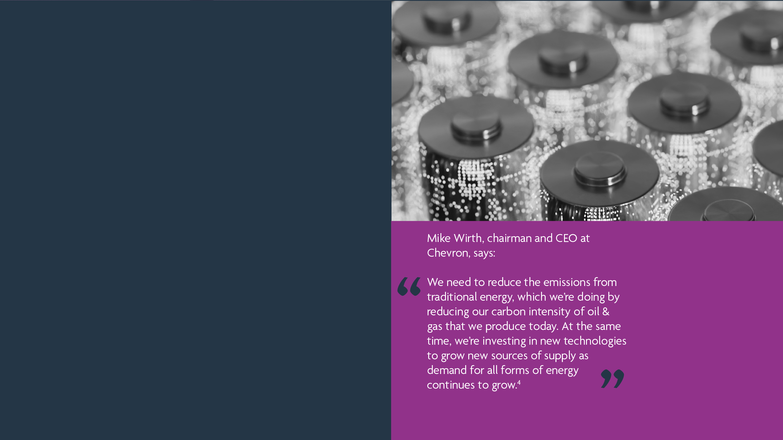 Mike Wirth, Chairman and CEO at Chevron, says: We need to reduce the emissions from traditional energy, which we’re doing by reducing our carbon intensity of oil & gas that we produce today. At the same time, we’re investing in new technologies to grow new sources of supply as demand for all forms of energy continues to grow.4