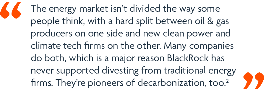The energy market isn’t divided the way some people think, with a hard split between oil & gas producers on one side and new clean power and climate tech firms on the other. Many companies do both, which is a major reason BlackRock has never supported divesting from traditional energy firms. They’re pioneers of decarbonization, too.2