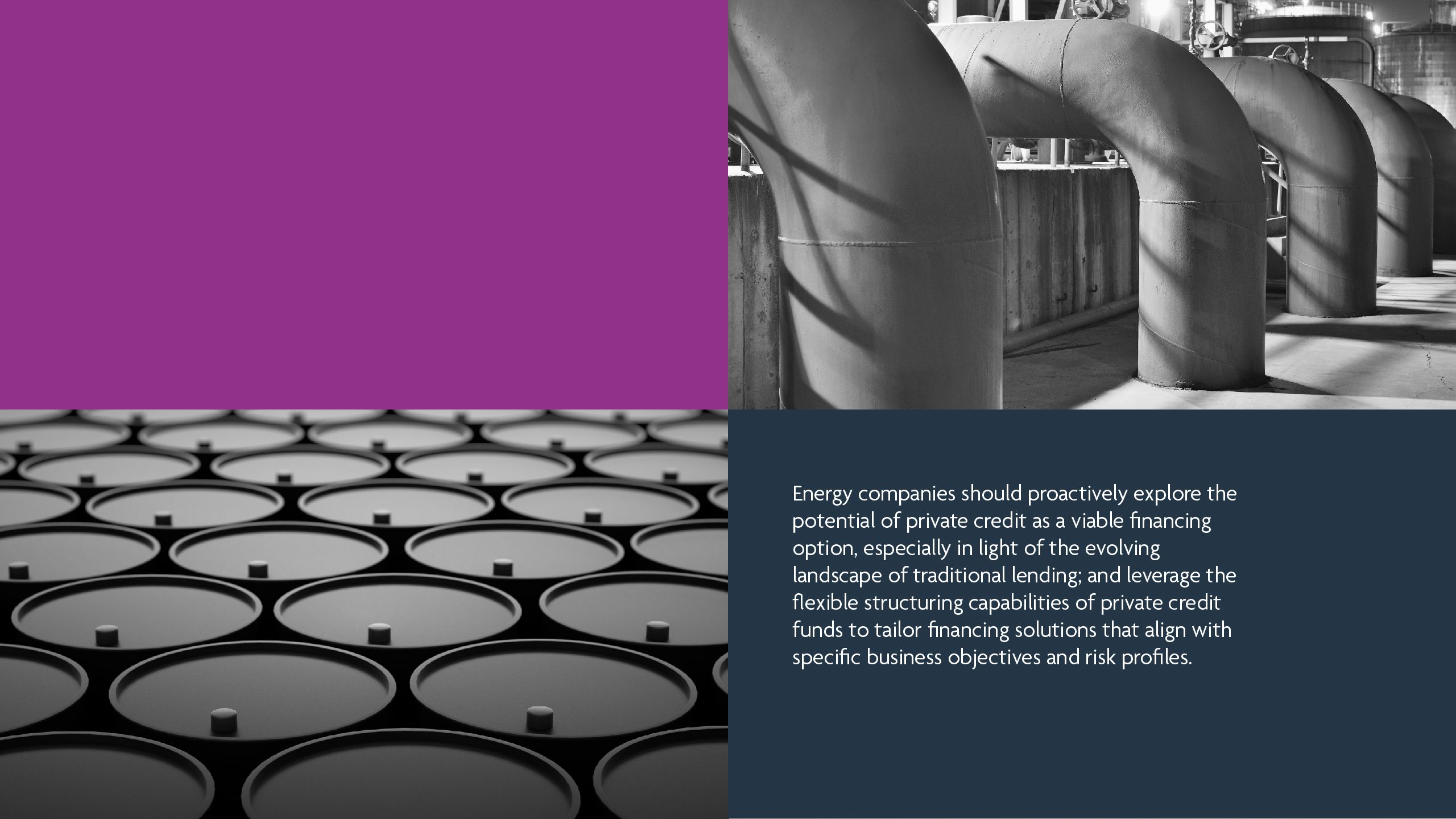 Energy companies should proactively explore the potential of private credit as a viable financing option, especially in light of the evolving landscape of traditional lending; and leverage the flexible structuring capabilities of private credit funds to tailor financing solutions that align with specific business objectives and risk profiles.