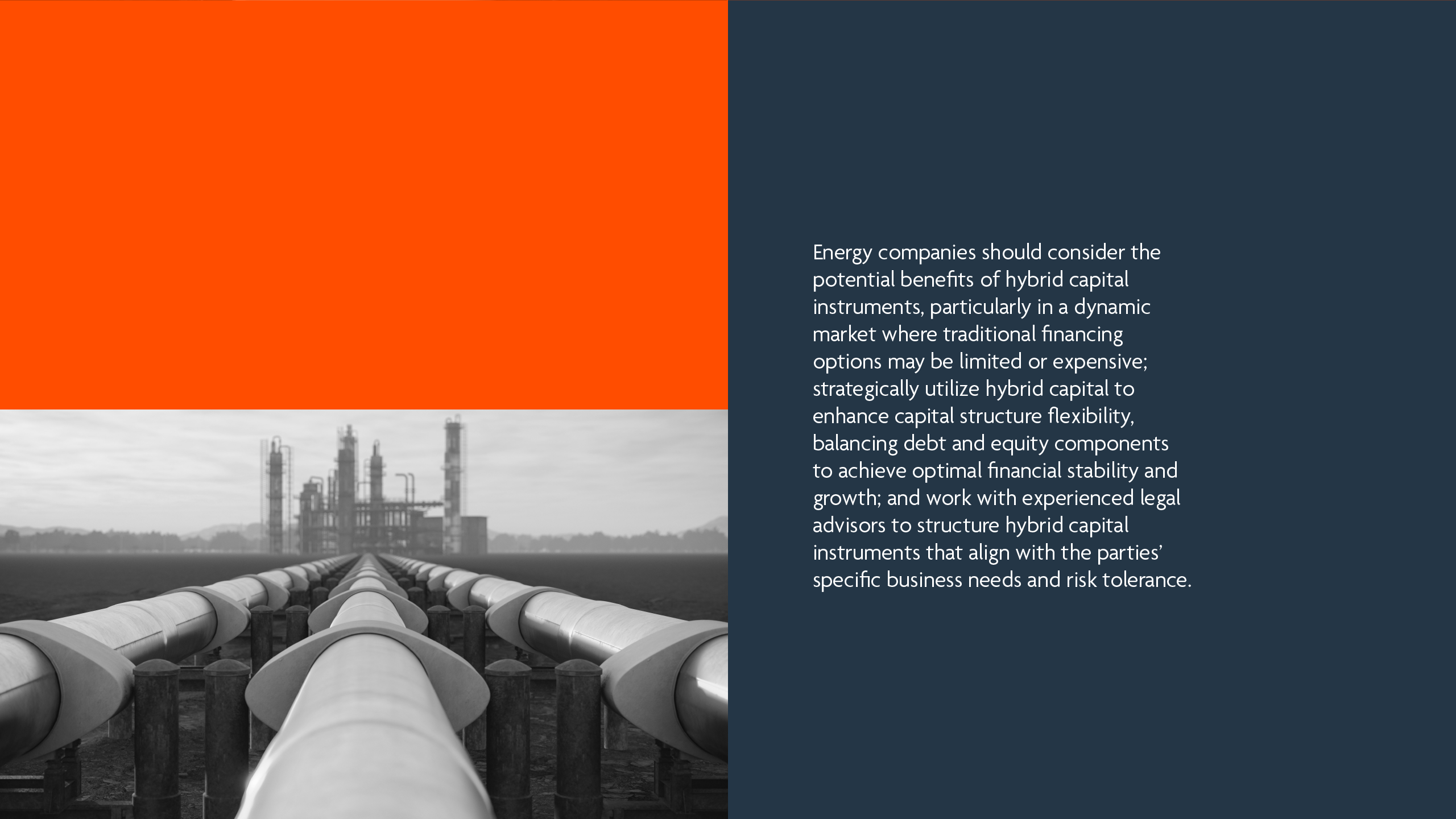 Energy companies should consider the potential benefits of hybrid capital instruments, particularly in a dynamic market where traditional financing options may be limited or expensive; strategically utilize hybrid capital to enhance capital structure flexibility, balancing debt and equity components to achieve optimal financial stability and growth; and work with experienced legal advisors to structure hybrid capital instruments that align with the parties’ specific business needs and risk tolerance.